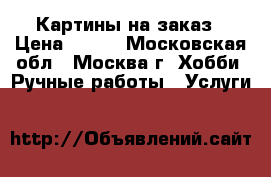 Картины на заказ › Цена ­ 500 - Московская обл., Москва г. Хобби. Ручные работы » Услуги   
